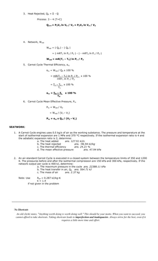 3. Heat Rejected, QR = Σ - Q

                        Process: 3 – 4 (T=C)

                                 Q3-4 = P3V3 ln V4 / V3 = P4V4 ln V4 / V3




          4. Network, Wnet

                                 Wnet = | QA | - | QR |

                                      = | mRT1 ln P1 / P2 | - | - mRT4 ln P1 / P2 |

                                 Wnet = mR(T1 – T4) ln P1 / P2

          5. Carnot Cycle Thermal Efficiency, ecc

                                 ecc = Wnet / QA x 100 %

                                     = mR(T1 – T4) ln P1 / P2      x 100 %
                                         mRT1 ln P1 / P2

                                     = T1 – T4    x 100 %
                                           T1

                                 ecc = TH – TL     x 100 %
                                          TH

          6. Carnot Cycle Mean Effective Pressure, Pm

                                 Pm = Wnet / VD

                                    = Wnet / (V3 – V1)

                                 Pm = ecc x QA / (V3 – V1)


SEATWORK:

  1. A Carnot Cycle engines uses 0.5 kg/s of air as the working substance. The pressure and temperature at the
     start of isothermal expansion are 1 MPa and 370 °C respectively. If the isothermal expansion ratio is 4 and
     the adiabatic expansion ratio is 2, determine:
                      a. The heat added       ans. 127.91 kJ/s
                      b. The heat rejected           ans. -96.94 kJ/kg
                      c. The thermal efficiency      ans. 24.21 %
                      d. The mean effective pressure         ans. 47.94 kPa


  2. An air-standard Carnot Cycle is executed in a closed system between the temperature limits of 350 and 1200
     K. The pressures before and after the isothermal compression are 150 kPa and 300 kPa, respectively. If the
     network output per cycle is 400 kJ, determine:
                    a. The maximum pressure in the cycle ans. 22388.11 kPa
                    b. The heat transfer in air, QA ans. 564.71 kJ
                    c. The mass of air       ans. 2.37 kg

     Note: Use         Rair = 0.287 kJ/kg-K
                       k = 1.4
              if not given in the problem




  No Shortcuts
    An old cliché states, "Anything worth doing is worth doing well." This should be your motto. When you want to succeed, you
   cannot afford to take shortcuts. Taking shortcuts leads to imperfection and inadequacies. Always strive for the best, even if it
                                                requires a little more time and effort.
 