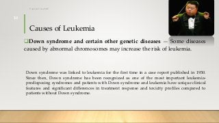 Causes of Leukemia
Down syndrome and certain other genetic diseases — Some diseases
caused by abnormal chromosomes may increase the risk of leukemia.
Down syndrome was linked to leukemia for the first time in a case report published in 1930.
Since then, Down syndrome has been recognized as one of the most important leukemia-
predisposing syndromes and patients with Down syndrome and leukemia have unique clinical
features and significant differences in treatment response and toxicity profiles compared to
patients without Down syndrome.
12/8/2019Tanveer Tara SUIT
10
 