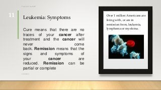 Leukemia: Symptoms Over 1 million Americans are
living with, or are in
remission from, leukemia,
lymphoma or myeloma.Cure means that there are no
traces of your cancer after
treatment and the cancer will
never come
back. Remission means that the
signs and symptoms of
your cancer are
reduced. Remission can be
partial or complete
12/8/2019
Tanveer Tara SUIT
11
 