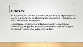 Symptoms
Like all blood cells, leukemia cells travel through the body. Depending on the
number of abnormal cells and where these cells collect, patients with leukemia may
have a number of leukemia symptoms.
Acute leukemia symptoms appear and get worse quickly. Chronic leukemia
symptoms may not appear for a long time; when leukemia symptoms do appear,
they generally are mild at first and get worse gradually.
12/8/2019Tanveer Tara SUIT
12
 