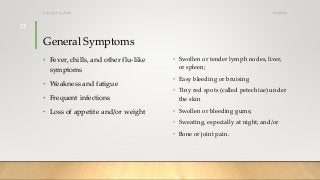 General Symptoms
• Swollen or tender lymph nodes, liver,
or spleen;
• Easy bleeding or bruising
• Tiny red spots (called petechiae) under
the skin
• Swollen or bleeding gums;
• Sweating, especially at night; and/or
• Bone or joint pain.
• Fever, chills, and other flu-like
symptoms
• Weakness and fatigue
• Frequent infections
• Loss of appetite and/or weight
12/8/2019Tanveer Tara SUIT
13
 