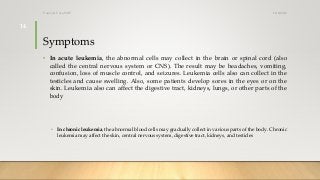 Symptoms
• In acute leukemia, the abnormal cells may collect in the brain or spinal cord (also
called the central nervous system or CNS). The result may be headaches, vomiting,
confusion, loss of muscle control, and seizures. Leukemia cells also can collect in the
testicles and cause swelling. Also, some patients develop sores in the eyes or on the
skin. Leukemia also can affect the digestive tract, kidneys, lungs, or other parts of the
body.
• In chronic leukemia, the abnormal blood cells may gradually collect in various parts of the body. Chronic
leukemia may affect the skin, central nervous system, digestive tract, kidneys, and testicles.
12/8/2019Tanveer Tara SUIT
14
 