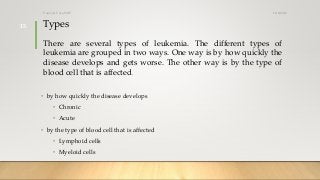Types
There are several types of leukemia. The different types of
leukemia are grouped in two ways. One way is by how quickly the
disease develops and gets worse. The other way is by the type of
blood cell that is affected.
• by how quickly the disease develops
• Chronic
• Acute
• by the type of blood cell that is affected
• Lymphoid cells
• Myeloid cells
12/8/2019Tanveer Tara SUIT
15
 