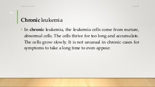 Chronic leukemia
• In chronic leukemia, the leukemia cells come from mature,
abnormal cells. The cells thrive for too long and accumulate.
The cells grow slowly. It is not unusual in chronic cases for
symptoms to take a long time to even appear.
12/8/2019Tanveer Tara SUIT
16
 