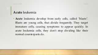 Acute leukemia
• Acute leukemia develop from early cells, called "blasts".
Blasts are young cells, that divide frequently. They target
immature cells, causing symptoms to appear quickly. In
acute leukemia cells, they don't stop dividing like their
normal counterparts do.
12/8/2019Tanveer Tara SUIT
17
 
