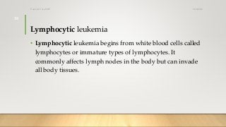 Lymphocytic leukemia
• Lymphocytic leukemia begins from white blood cells called
lymphocytes or immature types of lymphocytes. It
commonly affects lymph nodes in the body but can invade
all body tissues.
12/8/2019Tanveer Tara SUIT
18
 
