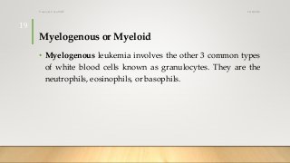 Myelogenous or Myeloid
• Myelogenous leukemia involves the other 3 common types
of white blood cells known as granulocytes. They are the
neutrophils, eosinophils, or basophils.
12/8/2019Tanveer Tara SUIT
19
 