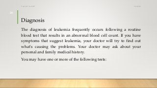 Diagnosis
The diagnosis of leukemia frequently occurs following a routine
blood test that results in an abnormal blood cell count. If you have
symptoms that suggest leukemia, your doctor will try to find out
what's causing the problems. Your doctor may ask about your
personal and family medical history.
You may have one or more of the following tests:
12/8/2019Tanveer Tara SUIT
20
 