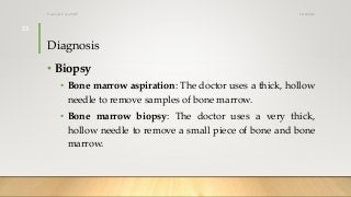 Diagnosis
• Biopsy
• Bone marrow aspiration: The doctor uses a thick, hollow
needle to remove samples of bone marrow.
• Bone marrow biopsy: The doctor uses a very thick,
hollow needle to remove a small piece of bone and bone
marrow.
12/8/2019Tanveer Tara SUIT
23
 