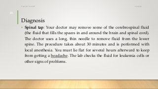 Diagnosis
• Spinal tap: Your doctor may remove some of the cerebrospinal fluid
(the fluid that fills the spaces in and around the brain and spinal cord).
The doctor uses a long, thin needle to remove fluid from the lower
spine. The procedure takes about 30 minutes and is performed with
local anesthesia. You must lie flat for several hours afterward to keep
from getting a headache. The lab checks the fluid for leukemia cells or
other signs of problems.
12/8/2019Tanveer Tara SUIT
25
 