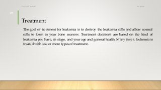 Treatment
The goal of treatment for leukemia is to destroy the leukemia cells and allow normal
cells to form in your bone marrow. Treatment decisions are based on the kind of
leukemia you have, its stage, and your age and general health. Many times, leukemia is
treated with one or more types of treatment.
12/8/2019Tanveer Tara SUIT
27
 