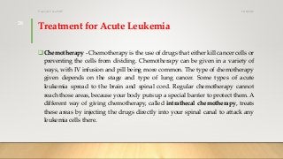Treatment for Acute Leukemia
Chemotherapy - Chemotherapy is the use of drugs that either kill cancer cells or
preventing the cells from dividing. Chemotherapy can be given in a variety of
ways, with IV infusion and pill being more common. The type of chemotherapy
given depends on the stage and type of lung cancer. Some types of acute
leukemia spread to the brain and spinal cord. Regular chemotherapy cannot
reach those areas, because your body puts up a special barrier to protect them. A
different way of giving chemotherapy, called intrathecal chemotherapy, treats
these areas by injecting the drugs directly into your spinal canal to attack any
leukemia cells there.
12/8/2019Tanveer Tara SUIT
28
 