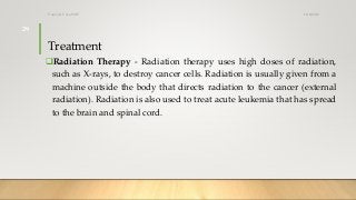 Treatment
Radiation Therapy - Radiation therapy uses high doses of radiation,
such as X-rays, to destroy cancer cells. Radiation is usually given from a
machine outside the body that directs radiation to the cancer (external
radiation). Radiation is also used to treat acute leukemia that has spread
to the brain and spinal cord.
12/8/2019Tanveer Tara SUIT
29
 