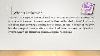 What is Leukemia?
Leukemia is a type of cancer of the blood or bone marrow characterized by
an abnormal increase of immature white blood cells called "blasts". Leukemia
is a broad term covering a spectrum of diseases. In turn, it is part of the even
broader group of diseases affecting the blood, bone marrow, and lymphoid
system, which are all known as hematological neoplasms.
12/8/2019Tanveer Tara SUIT
3
 
