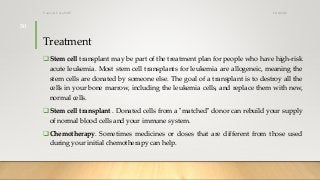 Treatment
Stem cell transplant may be part of the treatment plan for people who have high-risk
acute leukemia. Most stem cell transplants for leukemia are allogeneic, meaning the
stem cells are donated by someone else. The goal of a transplant is to destroy all the
cells in your bone marrow, including the leukemia cells, and replace them with new,
normal cells.
Stem cell transplant . Donated cells from a "matched" donor can rebuild your supply
of normal blood cells and your immune system.
Chemotherapy. Sometimes medicines or doses that are different from those used
during your initial chemotherapy can help.
12/8/2019Tanveer Tara SUIT
30
 