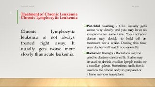 Treatment of Chronic Leukemia
Chronic Lymphocytic Leukemia
Chronic lymphocytic
leukemia is not always
treated right away. It
usually gets worse more
slowly than acute leukemia.
Watchful waiting - CLL usually gets
worse very slowly, and you may have no
symptoms for some time. You and your
doctor may decide to hold off on
treatment for a while. During this time
your doctor will watch you carefully.
Radiation therapy - Radiation may be
used to destroy cancer cells. It also may
be used to shrink swollen lymph nodes or
a swollen spleen. Sometimes radiation is
used on the whole body to prepare for
a bone marrow transplant.
12/8/2019Tanveer Tara SUIT
31
 