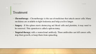 Treatment
• Chemotherapy - Chemotherapy is the use of medicines that attack cancer cells. Many
medicines are available to fight leukemia and help you live longer.
• Surgery - If the spleen starts destroying red blood cells and platelets, it may need to
be removed. This operation is called a splenectomy.
• Targeted therapy with a monoclonal antibody. These antibodies can kill cancer cells,
stop their growth, or keep them from spreading.
12/8/2019Tanveer Tara SUIT
32
 