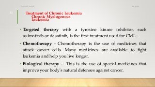 Treatment of Chronic Leukemia
Chronic Myelogenous
Leukemia
• Targeted therapy with a tyrosine kinase inhibitor, such
as imatinib or dasatinib, is the first treatment used for CML.
• Chemotherapy - Chemotherapy is the use of medicines that
attack cancer cells. Many medicines are available to fight
leukemia and help you live longer.
• Biological therapy - This is the use of special medicines that
improve your body's natural defenses against cancer.
12/8/2019Tanveer Tara SUIT
33
 