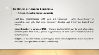 Treatment of Chronic Leukemia
Chronic Myelogenous Leukemia
• High-dose chemotherapy with stem cell transplant - After chemotherapy is
completed, stem cells that were previously donated and frozen are thawed and
infused.
• Donor lymphocyte infusion (DLI) - This is a treatment that may be used after a stem
cell transplant. With DLI, a person is given more of their donor's white blood cells
(lymphocytes).
• Surgery - If the spleen starts destroying red blood cells and platelets, it may need to be
removed. This operation is called a splenectomy.
12/8/2019Tanveer Tara SUIT
34
 