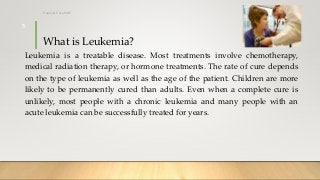What is Leukemia?
Leukemia is a treatable disease. Most treatments involve chemotherapy,
medical radiation therapy, or hormone treatments. The rate of cure depends
on the type of leukemia as well as the age of the patient. Children are more
likely to be permanently cured than adults. Even when a complete cure is
unlikely, most people with a chronic leukemia and many people with an
acute leukemia can be successfully treated for years.
12/8/2019Tanveer Tara SUIT
5
 
