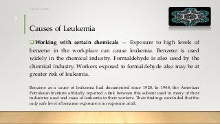 Causes of Leukemia
Working with certain chemicals — Exposure to high levels of
benzene in the workplace can cause leukemia. Benzene is used
widely in the chemical industry. Formaldehyde is also used by the
chemical industry. Workers exposed to formaldehyde also may be at
greater risk of leukemia.
Benzene as a cause of leukemia had documented since 1928. In 1948, the American
Petroleum Institute officially reported a link between this solvent used in many of their
industries used and cases of leukemia in their workers. Their findings concluded that the
only safe level of benzene exposure is no exposure at all.
12/8/2019Tanveer Tara SUIT
6
 