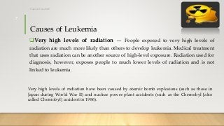 Causes of Leukemia
Very high levels of radiation — People exposed to very high levels of
radiation are much more likely than others to develop leukemia. Medical treatment
that uses radiation can be another source of high-level exposure. Radiation used for
diagnosis, however, exposes people to much lower levels of radiation and is not
linked to leukemia.
Very high levels of radiation have been caused by atomic bomb explosions (such as those in
Japan during World War II) and nuclear power plant accidents (such as the Chernobyl [also
called Chornobyl] accident in 1986).
12/8/2019Tanveer Tara SUIT
7
 