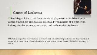 Causes of Leukemia
Smoking— Tobacco products are the single, major avoidable cause of
cancer. Smoking is also causally associated with cancers of the pancreas,
kidney, bladder, stomach, and cervix and with myeloid leukemia.
SMOKING cigarettes may increase a person's risk of contracting leukemia by 30 percent and
cause up to 3,600 cases of adult leukemia a year in the United States. (Published February 3,
1993)
12/8/2019Tanveer Tara SUIT
9
 