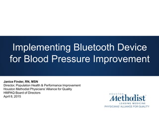 PHYSICIANS’ ALLIANCE FOR QUALITY
Implementing Bluetooth Device
for Blood Pressure Improvement
Janice Finder, RN, MSN
Director, Population Health & Performance Improvement
Houston Methodist Physicians’ Alliance for Quality
HMPAQ Board of Directors
April 8, 2015
 