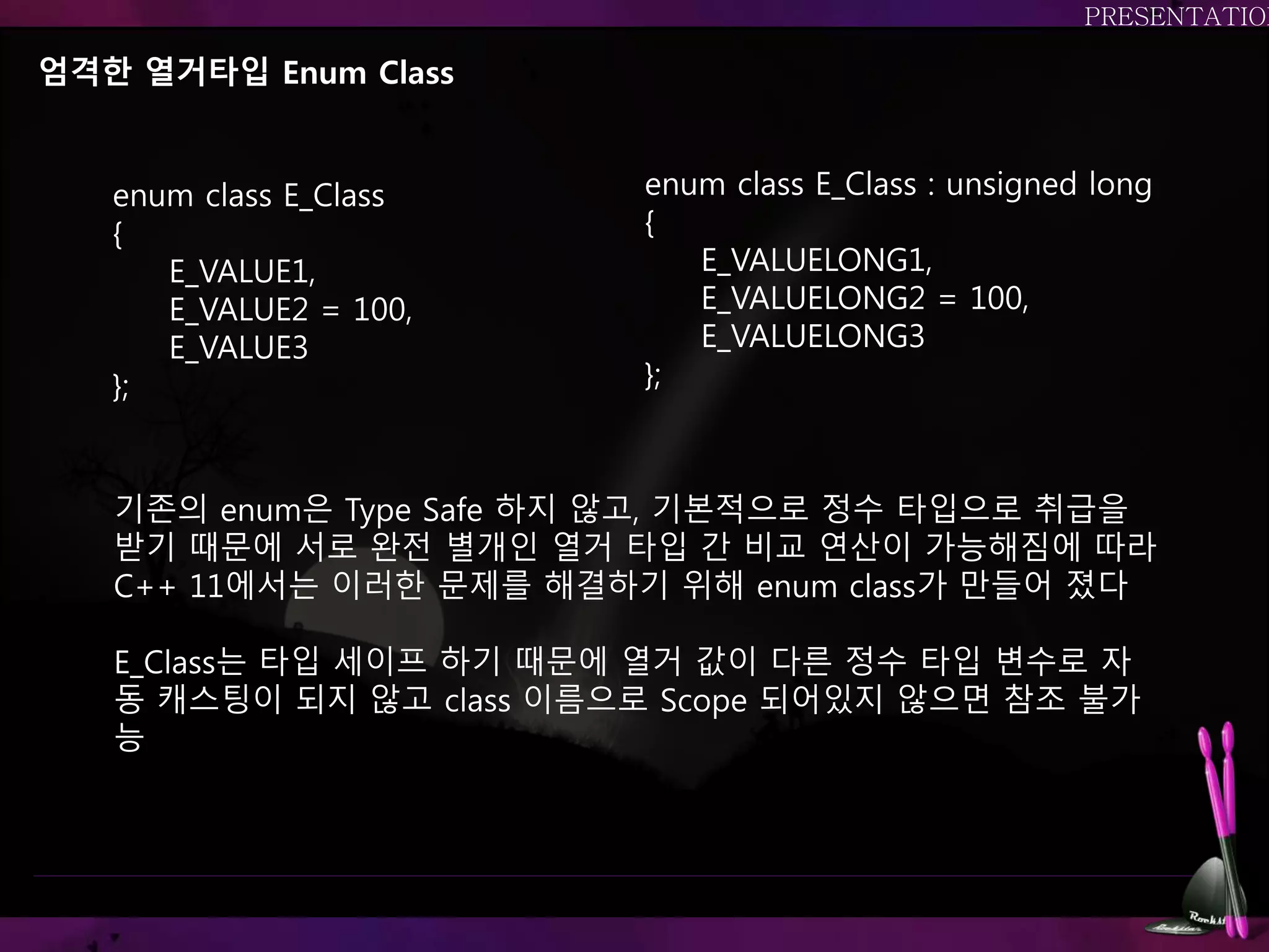 엄격한 열거타입 Enum Class
기존의 enum은 Type Safe 하지 않고, 기본적으로 정수 타입으로 취급을
받기 때문에 서로 완전 별개인 열거 타입 간 비교 연산이 가능해짐에 따라
C++ 11에서는 이러한 문제를 해결하기 위해 enum class가 만들어 졌다
E_Class는 타입 세이프 하기 때문에 열거 값이 다른 정수 타입 변수로 자
동 캐스팅이 되지 않고 class 이름으로 Scope 되어있지 않으면 참조 불가
능
enum class E_Class
{
E_VALUE1,
E_VALUE2 = 100,
E_VALUE3
};
enum class E_Class : unsigned long
{
E_VALUELONG1,
E_VALUELONG2 = 100,
E_VALUELONG3
};
 