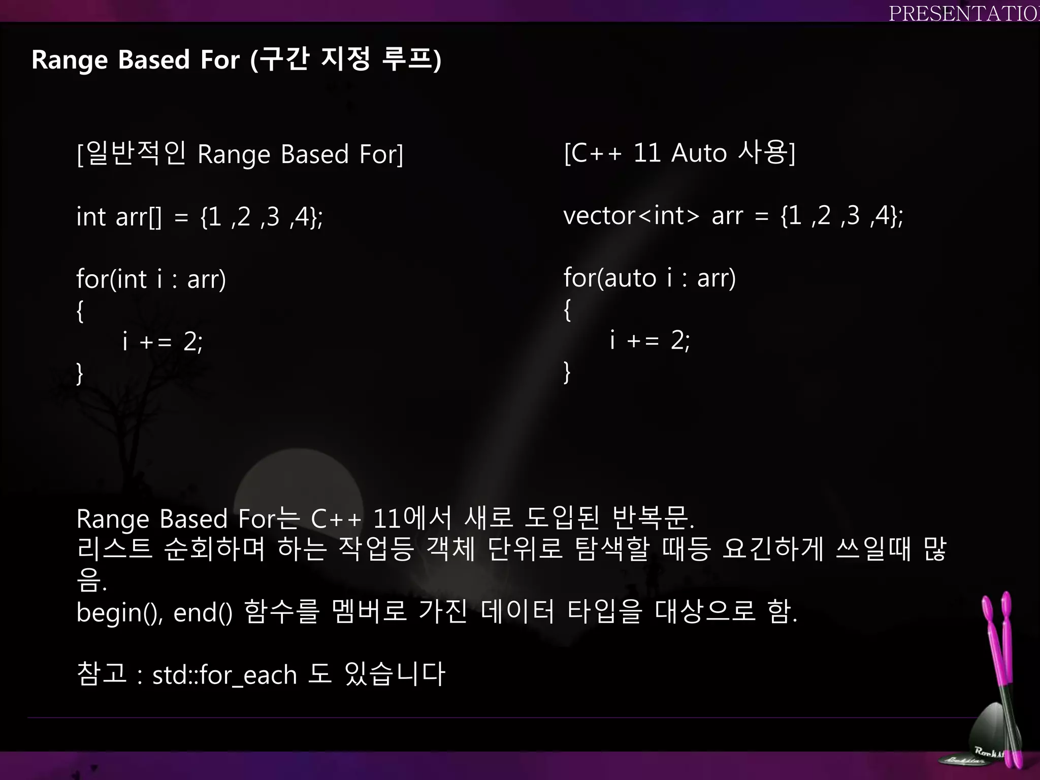 Range Based For (구간 지정 루프)
Range Based For는 C++ 11에서 새로 도입된 반복문.
리스트 순회하며 하는 작업등 객체 단위로 탐색할 때등 요긴하게 쓰일때 많
음.
begin(), end() 함수를 멤버로 가진 데이터 타입을 대상으로 함.
참고 : std::for_each 도 있습니다
[일반적인 Range Based For]
int arr[] = {1 ,2 ,3 ,4};
for(int i : arr)
{
i += 2;
}
[C++ 11 Auto 사용]
vector<int> arr = {1 ,2 ,3 ,4};
for(auto i : arr)
{
i += 2;
}
 