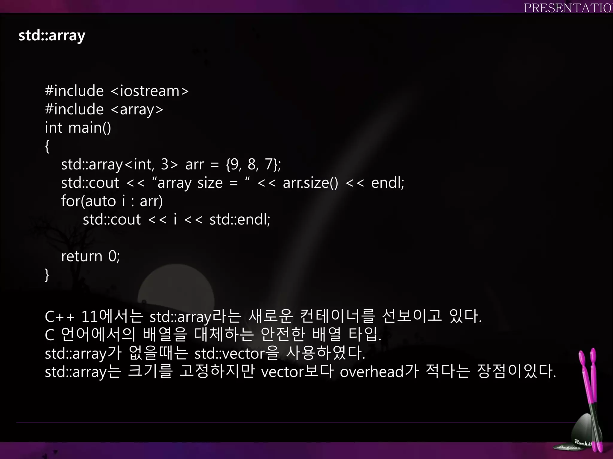 std::array
C++ 11에서는 std::array라는 새로운 컨테이너를 선보이고 있다.
C 언어에서의 배열을 대체하는 안전한 배열 타입.
std::array가 없을때는 std::vector을 사용하였다.
std::array는 크기를 고정하지만 vector보다 overhead가 적다는 장점이있다.
#include <iostream>
#include <array>
int main()
{
std::array<int, 3> arr = {9, 8, 7};
std::cout << “array size = “ << arr.size() << endl;
for(auto i : arr)
std::cout << i << std::endl;
return 0;
}
 
