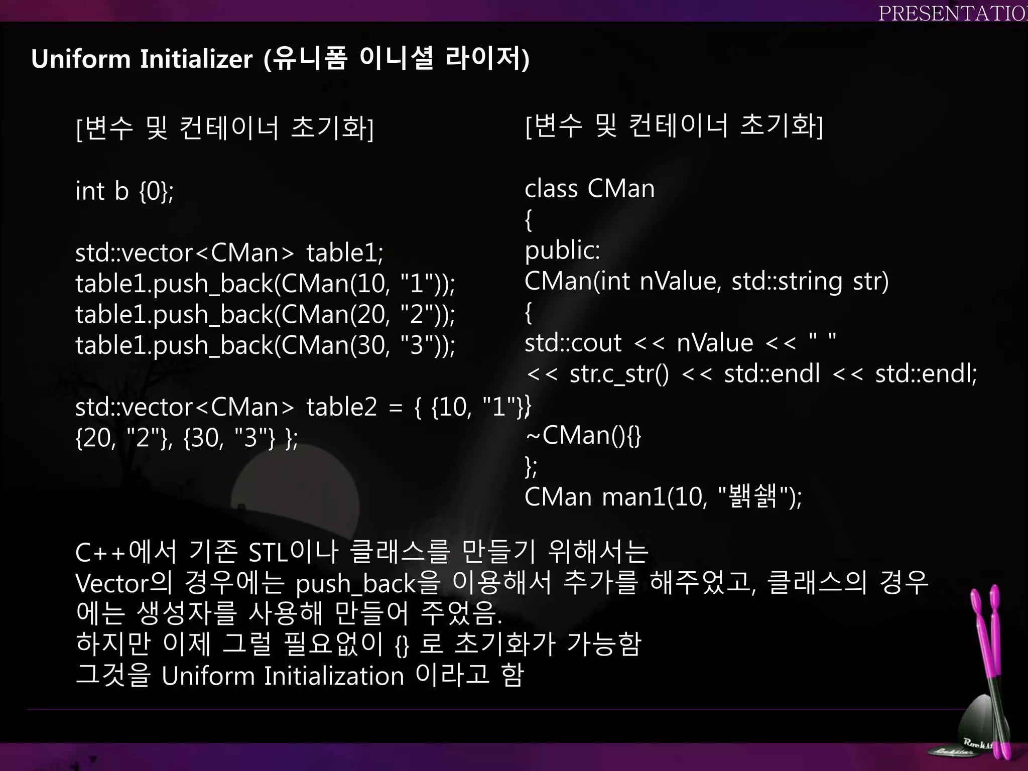 Uniform Initializer (유니폼 이니셜 라이저)
[변수 및 컨테이너 초기화]
int b {0};
std::vector<CMan> table1;
table1.push_back(CMan(10, "1"));
table1.push_back(CMan(20, "2"));
table1.push_back(CMan(30, "3"));
std::vector<CMan> table2 = { {10, "1"},
{20, "2"}, {30, "3"} };
C++에서 기존 STL이나 클래스를 만들기 위해서는
Vector의 경우에는 push_back을 이용해서 추가를 해주었고, 클래스의 경우
에는 생성자를 사용해 만들어 주었음.
하지만 이제 그럴 필요없이 {} 로 초기화가 가능함
그것을 Uniform Initialization 이라고 함
[변수 및 컨테이너 초기화]
class CMan
{
public:
CMan(int nValue, std::string str)
{
std::cout << nValue << " "
<< str.c_str() << std::endl << std::endl;
}
~CMan(){}
};
CMan man1(10, "봵쇍");
 