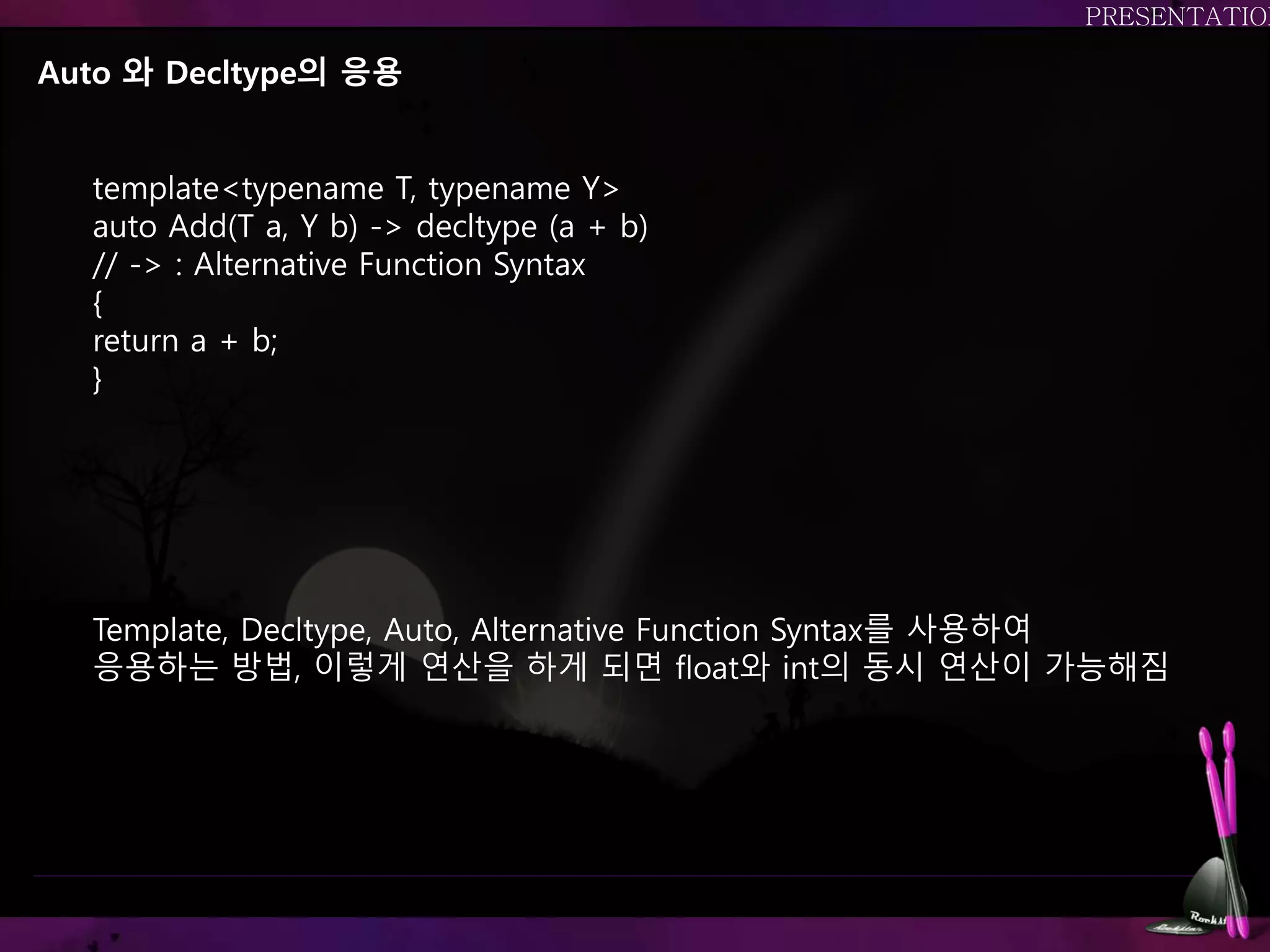 Auto 와 Decltype의 응용
template<typename T, typename Y>
auto Add(T a, Y b) -> decltype (a + b)
// -> : Alternative Function Syntax
{
return a + b;
}
Template, Decltype, Auto, Alternative Function Syntax를 사용하여
응용하는 방법, 이렇게 연산을 하게 되면 float와 int의 동시 연산이 가능해짐
 