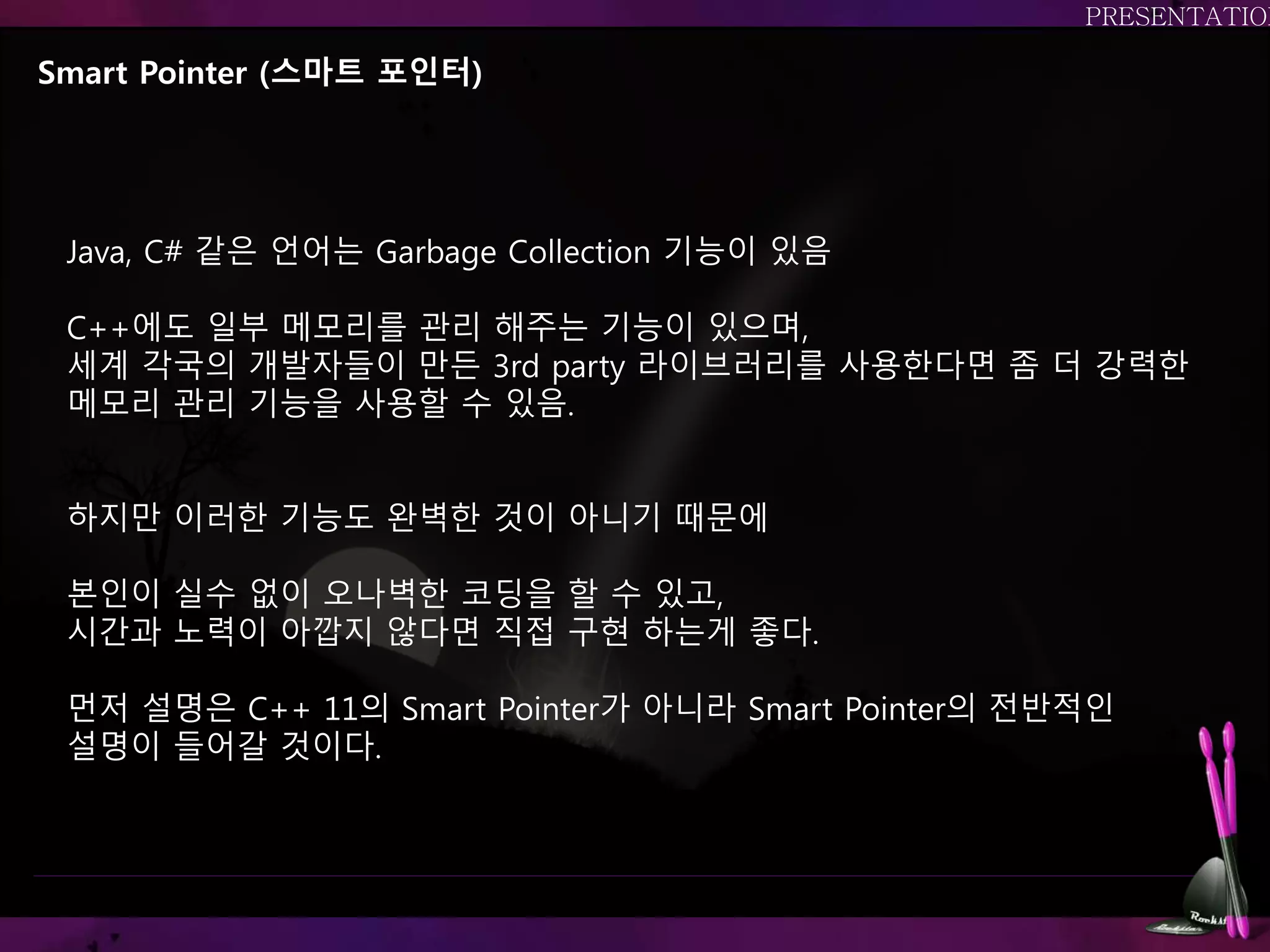 Smart Pointer (스마트 포인터)
Java, C# 같은 언어는 Garbage Collection 기능이 있음
C++에도 일부 메모리를 관리 해주는 기능이 있으며,
세계 각국의 개발자들이 만든 3rd party 라이브러리를 사용한다면 좀 더 강력한
메모리 관리 기능을 사용할 수 있음.
하지만 이러한 기능도 완벽한 것이 아니기 때문에
본인이 실수 없이 오나벽한 코딩을 할 수 있고,
시간과 노력이 아깝지 않다면 직접 구현 하는게 좋다.
먼저 설명은 C++ 11의 Smart Pointer가 아니라 Smart Pointer의 전반적인
설명이 들어갈 것이다.
 