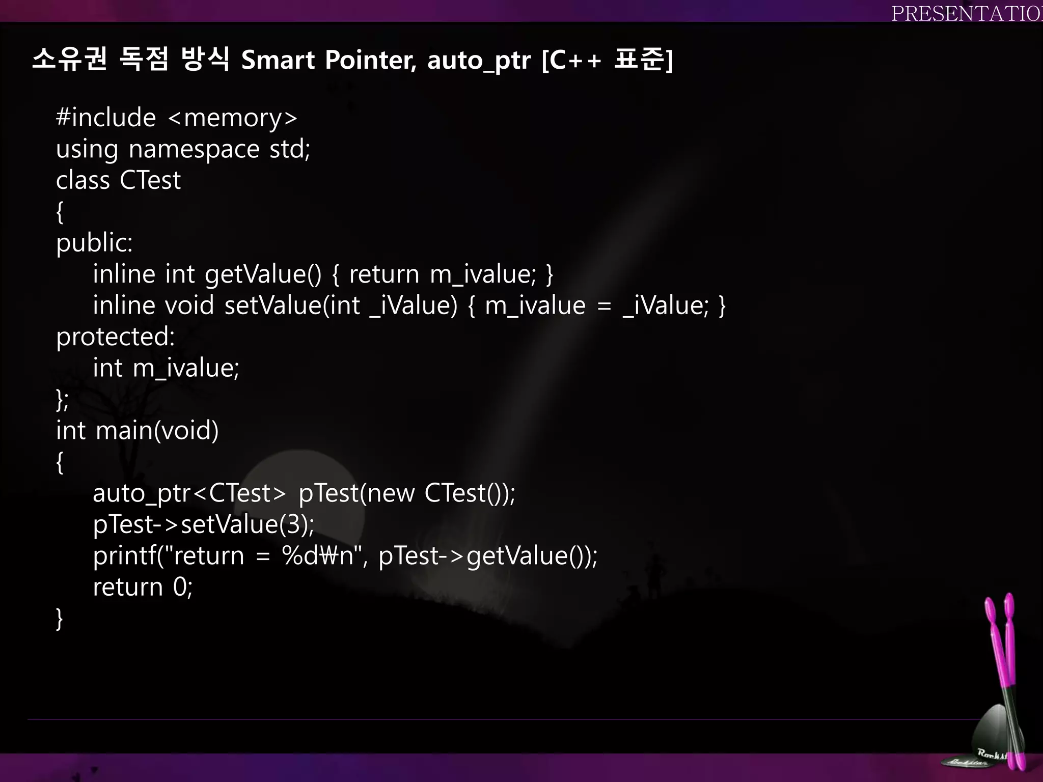 소유권 독점 방식 Smart Pointer, auto_ptr [C++ 표준]
#include <memory>
using namespace std;
class CTest
{
public:
inline int getValue() { return m_ivalue; }
inline void setValue(int _iValue) { m_ivalue = _iValue; }
protected:
int m_ivalue;
};
int main(void)
{
auto_ptr<CTest> pTest(new CTest());
pTest->setValue(3);
printf("return = %dn", pTest->getValue());
return 0;
}
권장하는 방법.. 하지만 사용이 곤란함,
 