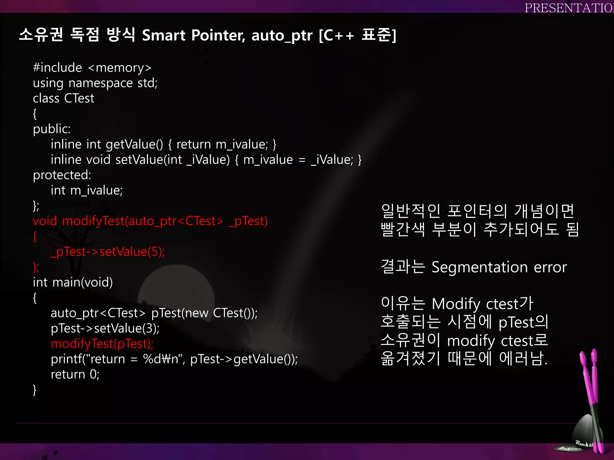 소유권 독점 방식 Smart Pointer, auto_ptr [C++ 표준]
#include <memory>
using namespace std;
class CTest
{
public:
inline int getValue() { return m_ivalue; }
inline void setValue(int _iValue) { m_ivalue = _iValue; }
protected:
int m_ivalue;
};
void modifyTest(auto_ptr<CTest> _pTest)
{
_pTest->setValue(5);
};
int main(void)
{
auto_ptr<CTest> pTest(new CTest());
pTest->setValue(3);
modifyTest(pTest);
printf("return = %dn", pTest->getValue());
return 0;
}
일반적인 포인터의 개념이면
빨간색 부분이 추가되어도 됨
결과는 Segmentation error
이유는 Modify ctest가
호출되는 시점에 pTest의
소유권이 modify ctest로
옮겨졌기 때문에 에러남.
 