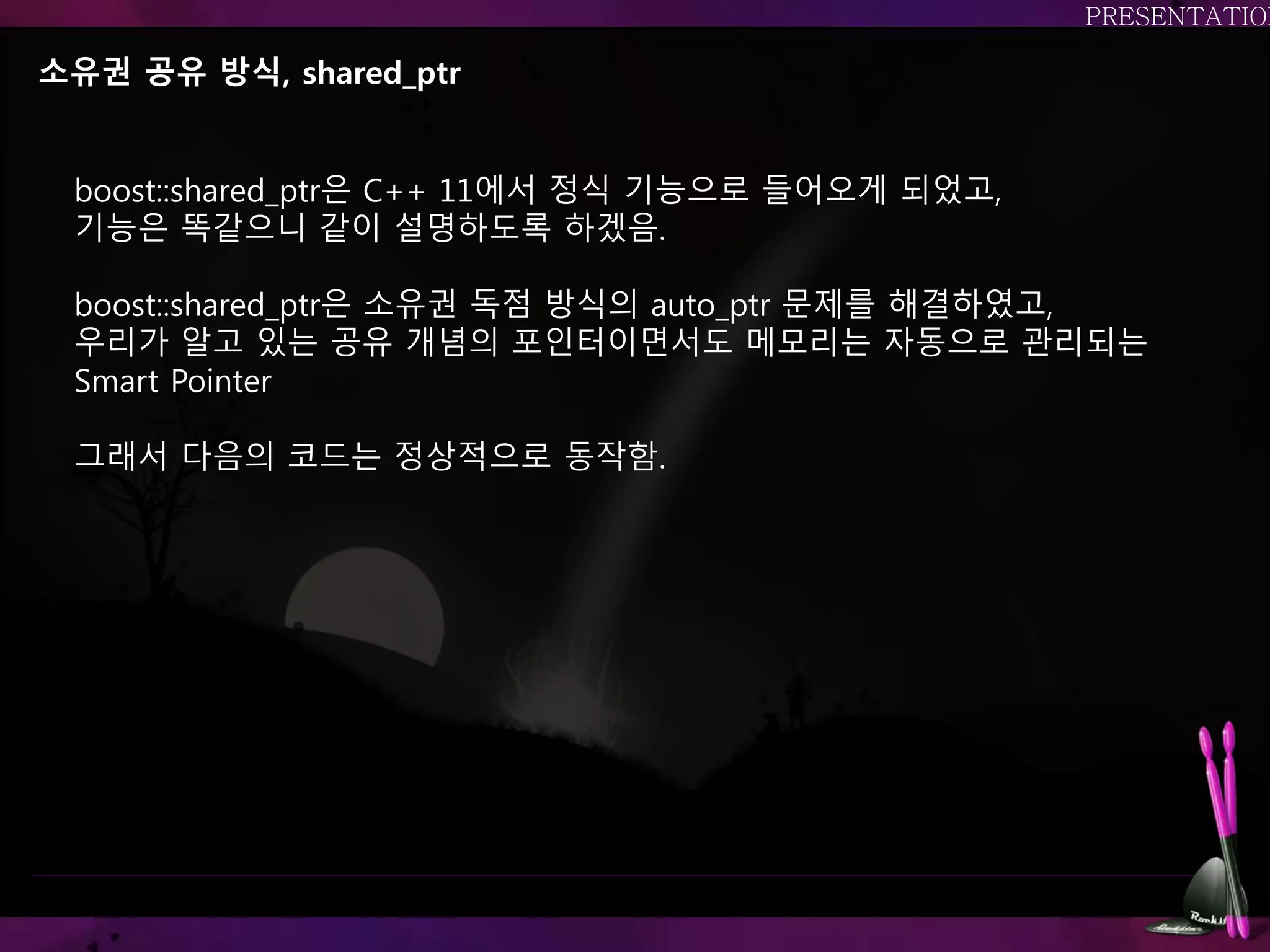 소유권 공유 방식, shared_ptr
boost::shared_ptr은 C++ 11에서 정식 기능으로 들어오게 되었고,
기능은 똑같으니 같이 설명하도록 하겠음.
boost::shared_ptr은 소유권 독점 방식의 auto_ptr 문제를 해결하였고,
우리가 알고 있는 공유 개념의 포인터이면서도 메모리는 자동으로 관리되는
Smart Pointer
그래서 다음의 코드는 정상적으로 동작함.
 