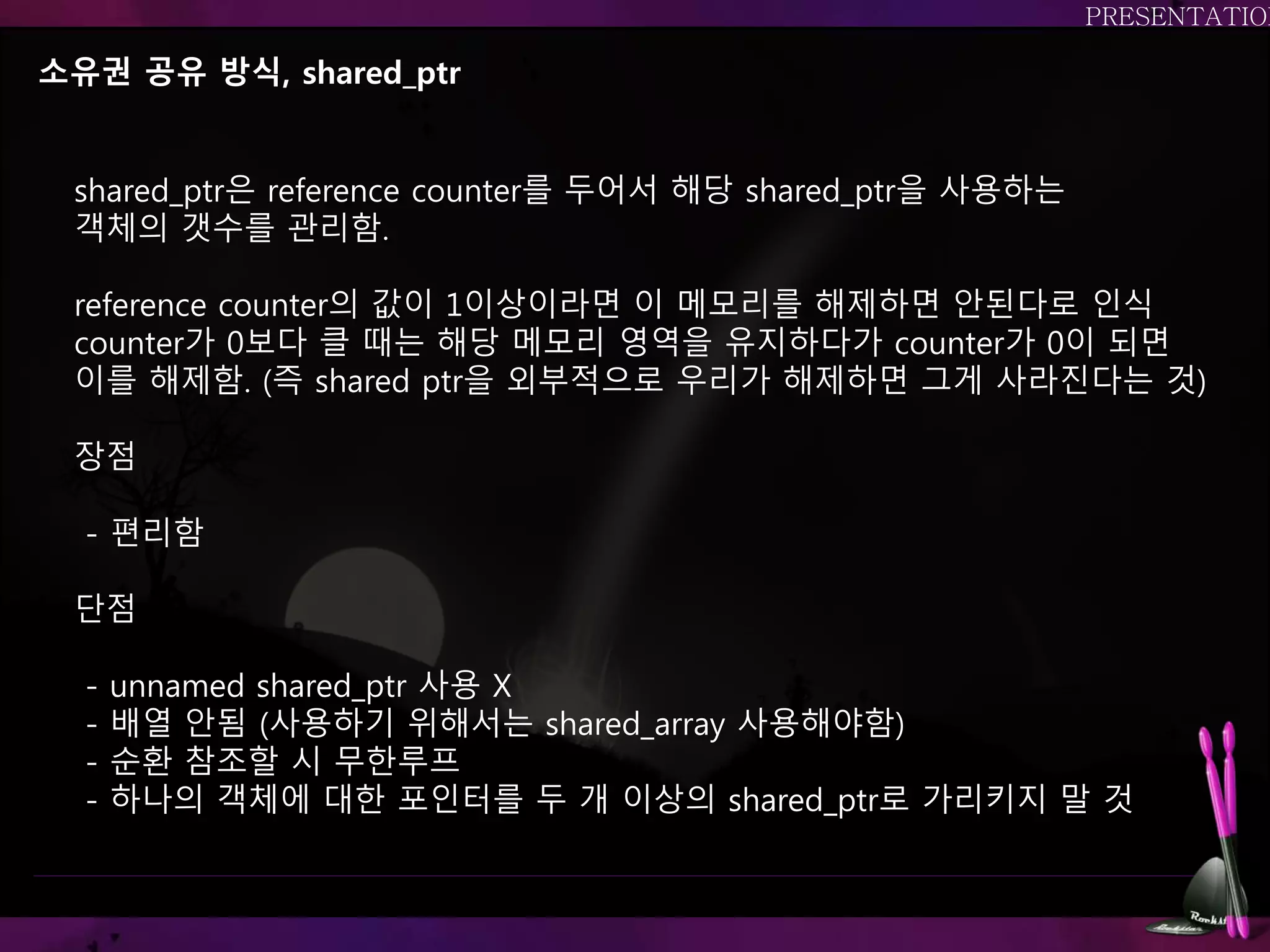 소유권 공유 방식, shared_ptr
shared_ptr은 reference counter를 두어서 해당 shared_ptr을 사용하는
객체의 갯수를 관리함.
reference counter의 값이 1이상이라면 이 메모리를 해제하면 안된다로 인식
counter가 0보다 클 때는 해당 메모리 영역을 유지하다가 counter가 0이 되면
이를 해제함. (즉 shared ptr을 외부적으로 우리가 해제하면 그게 사라진다는 것)
장점
- 편리함
단점
- unnamed shared_ptr 사용 X
- 배열 안됨 (사용하기 위해서는 shared_array 사용해야함)
- 순환 참조할 시 무한루프
- 하나의 객체에 대한 포인터를 두 개 이상의 shared_ptr로 가리키지 말 것
 