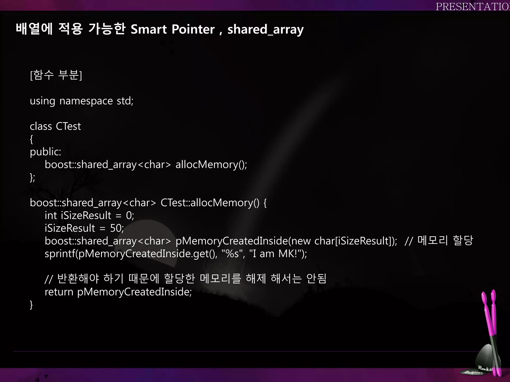 배열에 적용 가능한 Smart Pointer , shared_array
[함수 부분]
using namespace std;
class CTest
{
public:
boost::shared_array<char> allocMemory();
};
boost::shared_array<char> CTest::allocMemory() {
int iSizeResult = 0;
iSizeResult = 50;
boost::shared_array<char> pMemoryCreatedInside(new char[iSizeResult]); // 메모리 할당
sprintf(pMemoryCreatedInside.get(), "%s", "I am MK!");
// 반환해야 하기 때문에 할당한 메모리를 해제 해서는 안됨
return pMemoryCreatedInside;
}
 