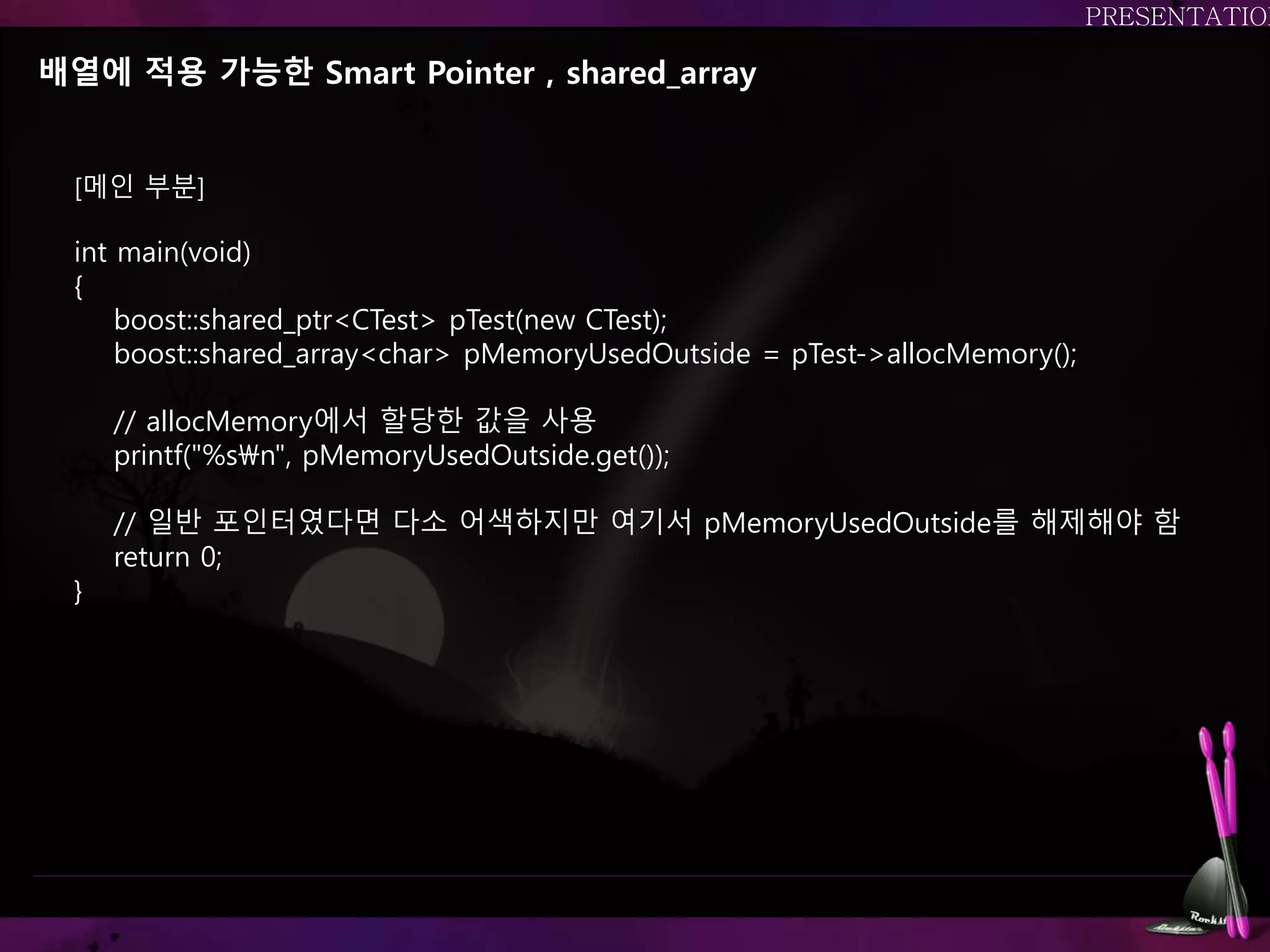 배열에 적용 가능한 Smart Pointer , shared_array
[메인 부분]
int main(void)
{
boost::shared_ptr<CTest> pTest(new CTest);
boost::shared_array<char> pMemoryUsedOutside = pTest->allocMemory();
// allocMemory에서 할당한 값을 사용
printf("%sn", pMemoryUsedOutside.get());
// 일반 포인터였다면 다소 어색하지만 여기서 pMemoryUsedOutside를 해제해야 함
return 0;
}
 