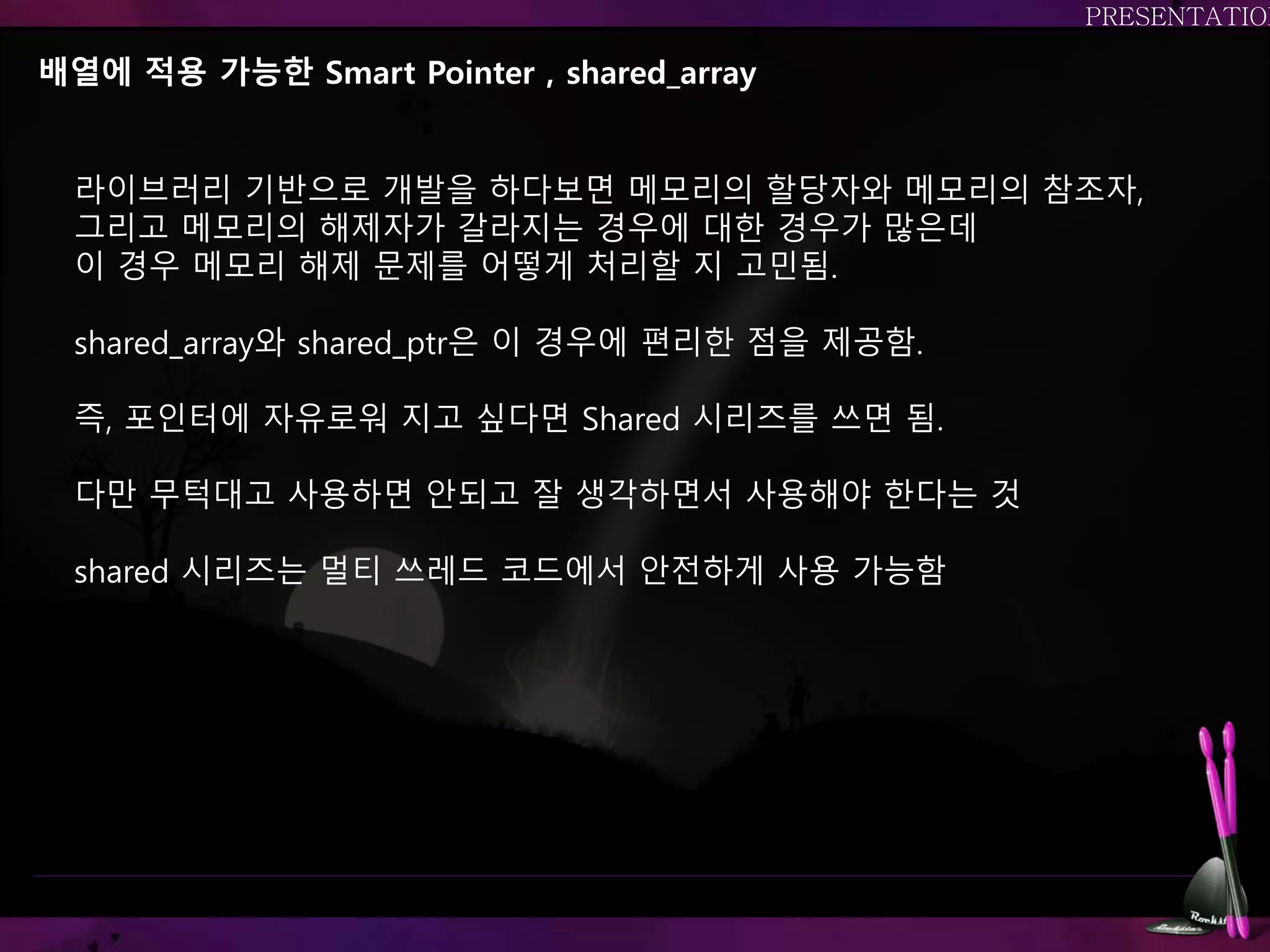 배열에 적용 가능한 Smart Pointer , shared_array
라이브러리 기반으로 개발을 하다보면 메모리의 할당자와 메모리의 참조자,
그리고 메모리의 해제자가 갈라지는 경우에 대한 경우가 많은데
이 경우 메모리 해제 문제를 어떻게 처리할 지 고민됨.
shared_array와 shared_ptr은 이 경우에 편리한 점을 제공함.
즉, 포인터에 자유로워 지고 싶다면 Shared 시리즈를 쓰면 됨.
다만 무턱대고 사용하면 안되고 잘 생각하면서 사용해야 한다는 것
shared 시리즈는 멀티 쓰레드 코드에서 안전하게 사용 가능함
 
