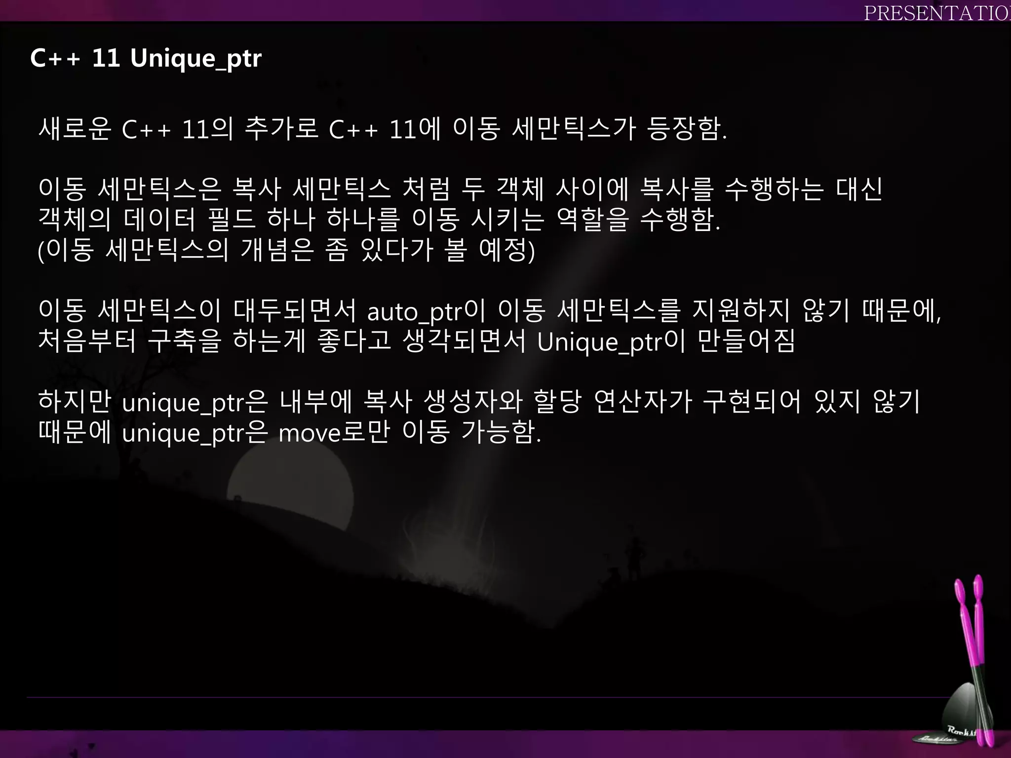 C++ 11 Unique_ptr
새로운 C++ 11의 추가로 C++ 11에 이동 세만틱스가 등장함.
이동 세만틱스은 복사 세만틱스 처럼 두 객체 사이에 복사를 수행하는 대신
객체의 데이터 필드 하나 하나를 이동 시키는 역할을 수행함.
(이동 세만틱스의 개념은 좀 있다가 볼 예정)
이동 세만틱스이 대두되면서 auto_ptr이 이동 세만틱스를 지원하지 않기 때문에,
처음부터 구축을 하는게 좋다고 생각되면서 Unique_ptr이 만들어짐
하지만 unique_ptr은 내부에 복사 생성자와 할당 연산자가 구현되어 있지 않기
때문에 unique_ptr은 move로만 이동 가능함.
 