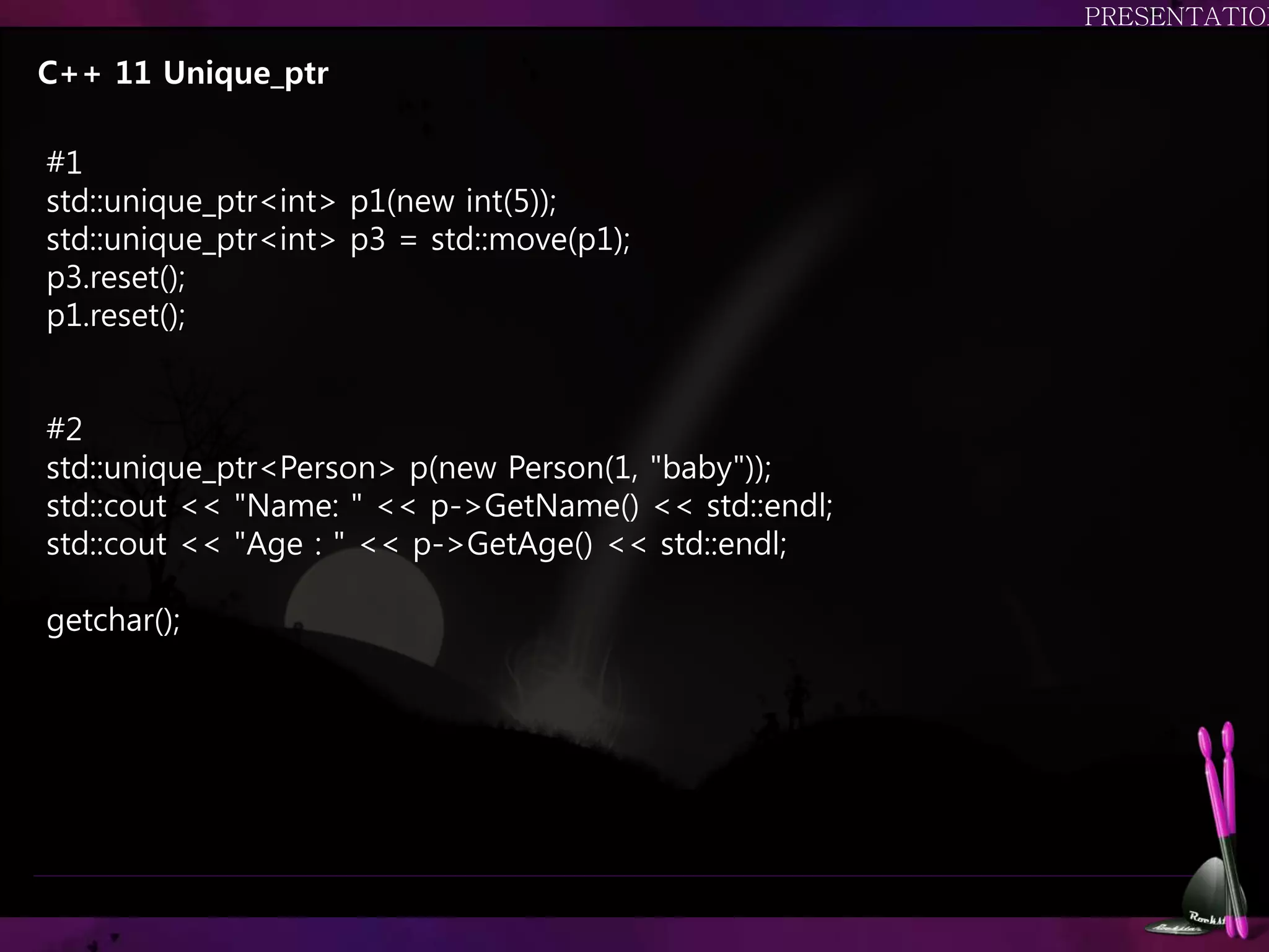 C++ 11 Unique_ptr
#1
std::unique_ptr<int> p1(new int(5));
std::unique_ptr<int> p3 = std::move(p1);
p3.reset();
p1.reset();
#2
std::unique_ptr<Person> p(new Person(1, "baby"));
std::cout << "Name: " << p->GetName() << std::endl;
std::cout << "Age : " << p->GetAge() << std::endl;
getchar();
 