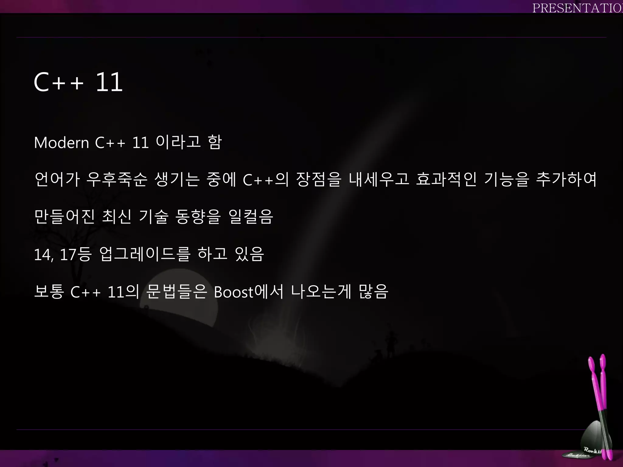 C++ 11
Modern C++ 11 이라고 함
언어가 우후죽순 생기는 중에 C++의 장점을 내세우고 효과적인 기능을 추가하여
만들어진 최신 기술 동향을 일컬음
14, 17등 업그레이드를 하고 있음
보통 C++ 11의 문법들은 Boost에서 나오는게 많음
 