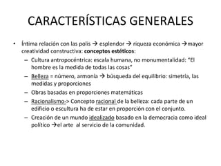 CARACTERÍSTICAS GENERALES 
• Íntima relación con las polis  esplendor  riqueza económica mayor 
creatividad constructiva: conceptos estéticos: 
– Cultura antropocéntrica: escala humana, no monumentalidad: “El 
hombre es la medida de todas las cosas” 
– Belleza = número, armonía  búsqueda del equilibrio: simetría, las 
medidas y proporciones 
– Obras basadas en proporciones matemáticas 
– Racionalismo-> Concepto racional de la belleza: cada parte de un 
edificio o escultura ha de estar en proporción con el conjunto. 
– Creación de un mundo idealizado basado en la democracia como ideal 
político el arte al servicio de la comunidad. 
 