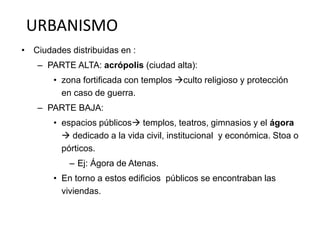 URBANISMO 
• Ciudades distribuidas en : 
– PARTE ALTA: acrópolis (ciudad alta): 
• zona fortificada con templos culto religioso y protección 
en caso de guerra. 
– PARTE BAJA: 
• espacios públicos templos, teatros, gimnasios y el ágora 
 dedicado a la vida civil, institucional y económica. Stoa o 
pórticos. 
– Ej: Ágora de Atenas. 
• En torno a estos edificios públicos se encontraban las 
viviendas. 
 