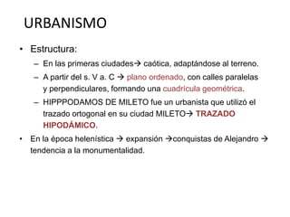 URBANISMO 
• Estructura: 
– En las primeras ciudades caótica, adaptándose al terreno. 
– A partir del s. V a. C  plano ordenado, con calles paralelas 
y perpendiculares, formando una cuadrícula geométrica. 
– HIPPPODAMOS DE MILETO fue un urbanista que utilizó el 
trazado ortogonal en su ciudad MILETO TRAZADO 
HIPODÁMICO. 
• En la época helenística  expansión conquistas de Alejandro  
tendencia a la monumentalidad. 
 