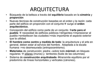 ARQUITECTURA 
• Búsqueda de la belleza a través del equilibrio basado en la simetría y 
proporción 
• Nuevas técnicas de construcción basadas en el orden y la razón: cada 
parte del edificio en proporción con el conjunto surge el orden 
arquitectónico. 
• Concepción del edificio como parte de un conjunto arte para el 
pueblo  necesidad de edificios públicos->dirigentes->impresionar al 
pueblo->embellecen las ciudades->más importante el aspecto exterior 
que la utilidad. 
• El hombre como centro y medida de todo: la arquitectura y el arte en 
general, deben estar al servicio del hombre. Adaptada a la escala 
humana ->no desmesurada (antropocentrismo). 
• Materiales de construcción: piedra –sobre todo mármol- en bloques 
regulares  sillares (muros) y tambores (fuste de las columnas) 
• Sistema de construcción arquitrabado transmite equilibrio por el 
predominio de líneas horizontales y verticales (cánones). 
 