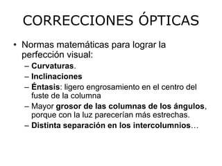 CORRECCIONES ÓPTICAS 
• Normas matemáticas para lograr la 
perfección visual: 
– Curvaturas. 
– Inclinaciones 
– Éntasis: ligero engrosamiento en el centro del 
fuste de la columna 
– Mayor grosor de las columnas de los ángulos, 
porque con la luz parecerían más estrechas. 
– Distinta separación en los intercolumnios… 
 