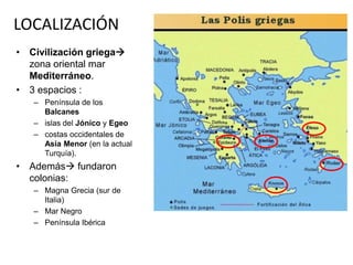 LOCALIZACIÓN 
• Civilización griega 
zona oriental mar 
Mediterráneo. 
• 3 espacios : 
– Península de los 
Balcanes 
– islas del Jónico y Egeo 
– costas occidentales de 
Asia Menor (en la actual 
Turquía). 
• Además fundaron 
colonias: 
– Magna Grecia (sur de 
Italia) 
– Mar Negro 
– Península Ibérica 
 